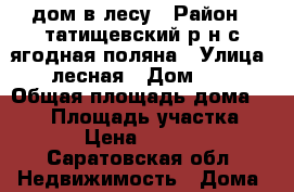 дом в лесу › Район ­ татищевский р/н с.ягодная поляна › Улица ­ лесная › Дом ­ 3 › Общая площадь дома ­ 406 › Площадь участка ­ 3 000 › Цена ­ 1 500 000 - Саратовская обл. Недвижимость » Дома, коттеджи, дачи продажа   . Саратовская обл.